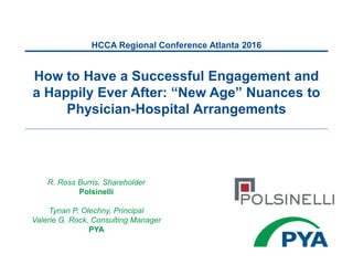 R. Ross Burris, Shareholder
Polsinelli
Tynan P. Olechny, Principal
Valerie G. Rock, Consulting Manager
PYA
How to Have a Successful Engagement and
a Happily Ever After: “New Age” Nuances to
Physician-Hospital Arrangements
HCCA Regional Conference Atlanta 2016
 