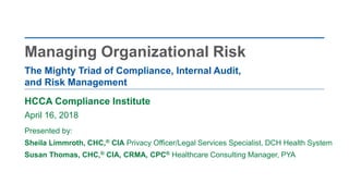 HCCA Compliance Institute
April 16, 2018
Presented by:
Sheila Limmroth, CHC,® CIA Privacy Officer/Legal Services Specialist, DCH Health System
Susan Thomas, CHC,® CIA, CRMA, CPC® Healthcare Consulting Manager, PYA
The Mighty Triad of Compliance, Internal Audit,
and Risk Management
Managing Organizational Risk
 