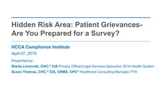 HCCA Compliance Institute
April 07, 2019
Presented by:
Sheila Limmroth, CHC,® CIA Privacy Officer/Legal Services Specialist, DCH Health System
Susan Thomas, CHC,® CIA, CRMA, CPC® Healthcare Consulting Manager, PYA
Hidden Risk Area: Patient Grievances-
Are You Prepared for a Survey?
 