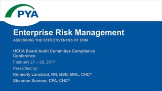 HCCA Board Audit Committee Compliance
Conference
February 27 – 28, 2017
Presented by:
Kimberly Lansford, RN, BSN, MHL, CHC®
Shannon Sumner, CPA, CHC®
ASSESSING THE EFFECTIVENESS OF ERM
Enterprise Risk Management
 