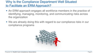 Prepared for Health Care Compliance Association Page 9
Why Is the Compliance Department Well Situated
to Facilitate an ERM Approach?
 An ERM approach engages all workforce members in the practice of
identifying, managing, monitoring, and communicating risks across
the organization
 We are already doing this with regard to our compliance risks in our
compliance programs
 