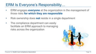 Prepared for Health Care Compliance Association Page 15
ERM Is Everyone’s Responsibility…
• ERM engages everyone at the organization in the management of
those risks for which they are responsible
• Risk ownership does not reside in a single department
• The compliance department can easily
facilitate an ERM approach to managing
risks across the organization
 