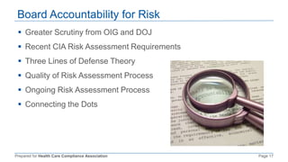 Prepared for Health Care Compliance Association Page 17
Board Accountability for Risk
 Greater Scrutiny from OIG and DOJ
 Recent CIA Risk Assessment Requirements
 Three Lines of Defense Theory
 Quality of Risk Assessment Process
 Ongoing Risk Assessment Process
 Connecting the Dots
 