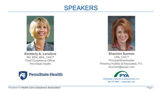 Prepared for Health Care Compliance Association Page 1
SPEAKERS
Kimberly A. Lansford
RN, BSN, MHL, CHC ®
Chief Compliance Officer
PennState Health
Shannon Sumner
CPA, CHC ®
Principal/Shareholder
Pershing Yoakley & Associates, P.C.
ssumner@pyapc.com
PERSHING YOAKLEY & ASSOCIATES, P.C.
800.270.9629 | www.pyapc.com
 