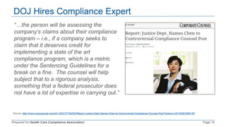 Prepared for Health Care Compliance Association Page 19
DOJ Hires Compliance Expert
Source: http://www.corpcounsel.com/id=1202737784530/Report-Justice-Dept-Names-Chen-to-Controversial-Compliance-Counsel-Post?slreturn=20150923095150
“…the person will be assessing the
company’s claims about their compliance
program – i.e., if a company seeks to
claim that it deserves credit for
implementing a state of the art
compliance program, which is a metric
under the Sentencing Guidelines for a
break on a fine. The counsel will help
subject that to a rigorous analysis,
something that a federal prosecutor does
not have a lot of expertise in carrying out.”
 