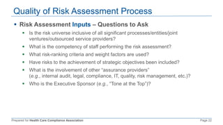 Prepared for Health Care Compliance Association Page 22
Quality of Risk Assessment Process
 Risk Assessment Inputs – Questions to Ask
 Is the risk universe inclusive of all significant processes/entities/joint
ventures/outsourced service providers?
 What is the competency of staff performing the risk assessment?
 What risk-ranking criteria and weight factors are used?
 Have risks to the achievement of strategic objectives been included?
 What is the involvement of other “assurance providers”
(e.g., internal audit, legal, compliance, IT, quality, risk management, etc.)?
 Who is the Executive Sponsor (e.g., “Tone at the Top”)?
 