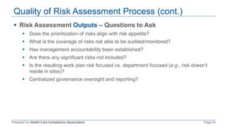Prepared for Health Care Compliance Association Page 24
Quality of Risk Assessment Process (cont.)
 Risk Assessment Outputs – Questions to Ask
 Does the prioritization of risks align with risk appetite?
 What is the coverage of risks not able to be audited/monitored?
 Has management accountability been established?
 Are there any significant risks not included?
 Is the resulting work plan risk focused vs. department focused (e.g., risk doesn’t
reside in silos)?
 Centralized governance oversight and reporting?
 