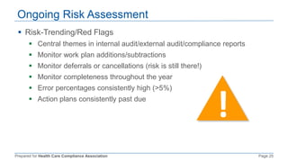 Prepared for Health Care Compliance Association Page 25
Ongoing Risk Assessment
 Risk-Trending/Red Flags
 Central themes in internal audit/external audit/compliance reports
 Monitor work plan additions/subtractions
 Monitor deferrals or cancellations (risk is still there!)
 Monitor completeness throughout the year
 Error percentages consistently high (>5%)
 Action plans consistently past due
 