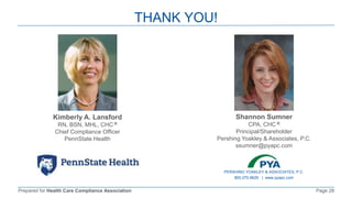 Prepared for Health Care Compliance Association Page 28
THANK YOU!
Kimberly A. Lansford
RN, BSN, MHL, CHC ®
Chief Compliance Officer
PennState Health
Shannon Sumner
CPA, CHC ®
Principal/Shareholder
Pershing Yoakley & Associates, P.C.
ssumner@pyapc.com
PERSHING YOAKLEY & ASSOCIATES, P.C.
800.270.9629 | www.pyapc.com
 