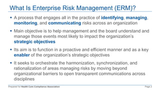 Prepared for Health Care Compliance Association Page 2
What Is Enterprise Risk Management (ERM)?
 A process that engages all in the practice of identifying, managing,
monitoring, and communicating risks across an organization
 Main objective is to help management and the board understand and
manage those events most likely to impact the organization’s
strategic objectives
 Its aim is to function in a proactive and efficient manner and as a key
enabler of the organization’s strategic objectives
 It seeks to orchestrate the harmonization, synchronization, and
rationalization of areas managing risks by moving beyond
organizational barriers to open transparent communications across
disciplines
 