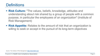 Prepared for Health Care Compliance Association Page 3
Definitions
 Risk Culture: "The values, beliefs, knowledge, attitudes and
understanding about risk shared by a group of people with a common
purpose, in particular the employees of an organization" (Institute of
Risk Management)
 Risk Appetite: Relates to the amount of risk that an organization is
willing to seek or accept in the pursuit of its long-term objectives
Source: The Institute of Risk Management https://www.theirm.org/
 