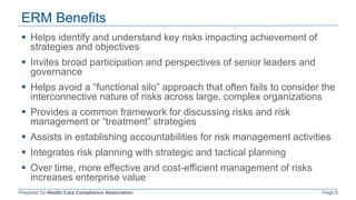 Prepared for Health Care Compliance Association Page 6
ERM Benefits
 Helps identify and understand key risks impacting achievement of
strategies and objectives
 Invites broad participation and perspectives of senior leaders and
governance
 Helps avoid a “functional silo” approach that often fails to consider the
interconnective nature of risks across large, complex organizations
 Provides a common framework for discussing risks and risk
management or “treatment” strategies
 Assists in establishing accountabilities for risk management activities
 Integrates risk planning with strategic and tactical planning
 Over time, more effective and cost-efficient management of risks
increases enterprise value
 