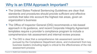 Prepared for Health Care Compliance Association Page 7
Why Is an ERM Approach Important?
 The United States Federal Sentencing Guidelines are clear that
standards and procedures should provide sufficient and effective
controls that take into account the highest risk areas, given an
organization’s business
 The Office of Inspector General (OIG) recommends a risk-based
approach in its guidance, and recent Corporate Integrity Agreement
templates require a provider’s compliance program to include a
comprehensive risk assessment and internal review process
 The OIG is clear that a comprehensive risk assessment cannot be
pursued by the Compliance Department alone, and involvement from key
business leaders (including legal) is critical to the effectiveness of the risk
assessment process
 