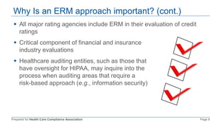 Prepared for Health Care Compliance Association Page 8
Why Is an ERM approach important? (cont.)
 All major rating agencies include ERM in their evaluation of credit
ratings
 Critical component of financial and insurance
industry evaluations
 Healthcare auditing entities, such as those that
have oversight for HIPAA, may inquire into the
process when auditing areas that require a
risk-based approach (e.g., information security)
 
