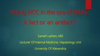 Rising HCC in the era of DAAS:
A fact or an artifact ?
Sameh Lashen, MD
Lecturer Of Internal Medicine, Hepatology Unit
University Of Alexandria
 
