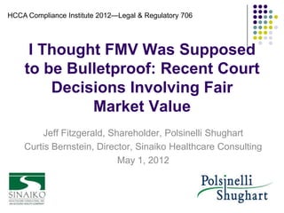 HCCA Compliance Institute 2012—Legal & Regulatory 706




     I Thought FMV Was Supposed
    to be Bulletproof: Recent Court
        Decisions Involving Fair
             Market Value
        Jeff Fitzgerald, Shareholder, Polsinelli Shughart
    Curtis Bernstein, Director, Sinaiko Healthcare Consulting
                           May 1, 2012
 