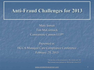 1
Anti-Fraud Challenges for 2013
Mary Inman
Tim McCormack
Constantine Cannon LLP*
Presented at:
HCCA Managed Care Compliance Conference
February 25, 2013
*At the time of this presentation, Ms. Inman and Mr.
McCormack were partners at Phillips & Cohen LLP.
www.constantinecannon.com
 