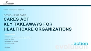 COVID-19 UPDATE
CARES ACT
KEY TAKEAWAYS FOR
HEALTHCARE ORGANIZATIONS
CITRIN COOPERMAN WEBINAR
evolutionApril 23, 2020
actioninto
PRESENTED BY:
Michael Criscione, CPA, Partner and Healthcare Co-Practice Leader
Ron Hegt, CPA, Partner
Mitzi Hollenbeck, CPA, CFE Partner
Kate Broderick, Manager
 