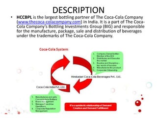 DESCRIPTION
• HCCBPL is the largest bottling partner of The Coca-Cola Company
(www.thecoca-colacompany.com) in India. It is a part of The Coca-
Cola Company’s Bottling Investments Group (BIG) and responsible
for the manufacture, package, sale and distribution of beverages
under the trademarks of The Coca-Cola Company.
 