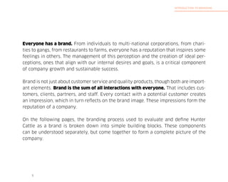 INTRODUCTION TO BRANDING

Everyone has a brand. From individuals to multi-national corporations, from charities to gangs, from restaurants to farms, everyone has a reputation that inspires some
feelings in others. The management of this perception and the creation of ideal perceptions, ones that align with our internal desires and goals, is a critical component
of company growth and sustainable success.
Brand is not just about customer service and quality products, though both are important elements. Brand is the sum of all interactions with everyone. That includes customers, clients, partners, and staff. Every contact with a potential customer creates
an impression, which in turn reflects on the brand image. These impressions form the
reputation of a company.
On the following pages, the branding process used to evaluate and define Hunter
Cattle as a brand is broken down into simple building blocks. These components
can be understood separately, but come together to form a complete picture of the
company.

5

 