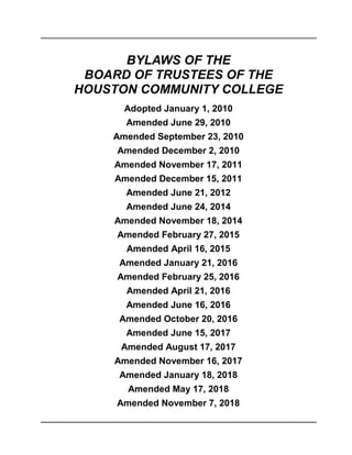 BYLAWS OF THE
BOARD OF TRUSTEES OF THE
HOUSTON COMMUNITY COLLEGE
Adopted January 1, 2010
Amended June 29, 2010
Amended September 23, 2010
Amended December 2, 2010
Amended November 17, 2011
Amended December 15, 2011
Amended June 21, 2012
Amended June 24, 2014
Amended November 18, 2014
Amended February 27, 2015
Amended April 16, 2015
Amended January 21, 2016
Amended February 25, 2016
Amended April 21, 2016
Amended June 16, 2016
Amended October 20, 2016
Amended June 15, 2017
Amended August 17, 2017
Amended November 16, 2017
Amended January 18, 2018
Amended May 17, 2018
Amended November 7, 2018
 