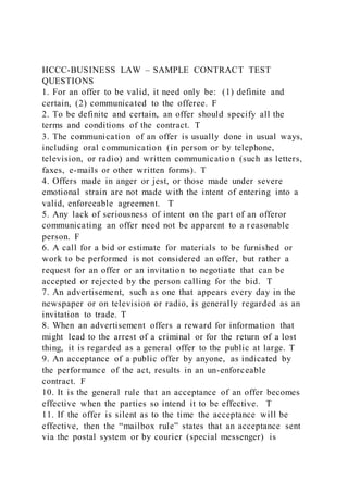 HCCC-BUSINESS LAW – SAMPLE CONTRACT TEST
QUESTIONS
1. For an offer to be valid, it need only be: (1) definite and
certain, (2) communicated to the offeree. F
2. To be definite and certain, an offer should specify all the
terms and conditions of the contract. T
3. The communication of an offer is usually done in usual ways,
including oral communication (in person or by telephone,
television, or radio) and written communication (such as letters,
faxes, e-mails or other written forms). T
4. Offers made in anger or jest, or those made under severe
emotional strain are not made with the intent of entering into a
valid, enforceable agreement. T
5. Any lack of seriousness of intent on the part of an offeror
communicating an offer need not be apparent to a reasonable
person. F
6. A call for a bid or estimate for materials to be furnished or
work to be performed is not considered an offer, but rather a
request for an offer or an invitation to negotiate that can be
accepted or rejected by the person calling for the bid. T
7. An advertisement, such as one that appears every day in the
newspaper or on television or radio, is generally regarded as an
invitation to trade. T
8. When an advertisement offers a reward for information that
might lead to the arrest of a criminal or for the return of a lost
thing, it is regarded as a general offer to the public at large. T
9. An acceptance of a public offer by anyone, as indicated by
the performance of the act, results in an un-enforceable
contract. F
10. It is the general rule that an acceptance of an offer becomes
effective when the parties so intend it to be effective. T
11. If the offer is silent as to the time the acceptance will be
effective, then the “mailbox rule” states that an acceptance sent
via the postal system or by courier (special messenger) is
 