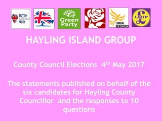 HAYLING ISLAND GROUP
County Council Elections 4th May 2017
The statements published on behalf of the
six candidates for Hayling County
Councillor and the responses to 10
questions
 