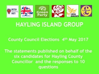 HAYLING ISLAND GROUP
County Council Elections 4th May 2017
The statements published on behalf of the
six candidates for Hayling County
Councillor and the responses to 10
questions
 