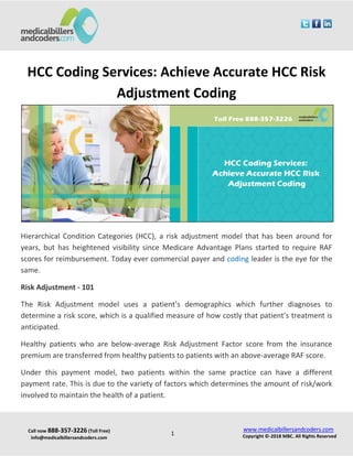 Call now 888-357-3226 (Toll Free)
info@medicalbillersandcoders.com
www.medicalbillersandcoders.com
Copyright ©-2018 MBC. All Rights Reserved1
HCC Coding Services: Achieve Accurate HCC Risk
Adjustment Coding
Hierarchical Condition Categories (HCC), a risk adjustment model that has been around for
years, but has heightened visibility since Medicare Advantage Plans started to require RAF
scores for reimbursement. Today ever commercial payer and coding leader is the eye for the
same.
Risk Adjustment - 101
The Risk Adjustment model uses a patient’s demographics which further diagnoses to
determine a risk score, which is a qualified measure of how costly that patient’s treatment is
anticipated.
Healthy patients who are below-average Risk Adjustment Factor score from the insurance
premium are transferred from healthy patients to patients with an above-average RAF score.
Under this payment model, two patients within the same practice can have a different
payment rate. This is due to the variety of factors which determines the amount of risk/work
involved to maintain the health of a patient.
 
