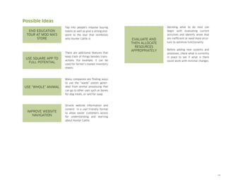 Possible Ideas
End education
tour at Moo Ma’s
store

Tap into people’s impulse buying
habits as well as give a strong endpoint to the tour that reinforces
who Hunter Cattle is.

Use Square App to
full potential

There are additional features that
keep track of things besides transactions. For example, it can be
used for farmer’s market inventory
sheets.

Use “whole” animal

Before adding new systems and
processes, check what is currently
in place to see if what is there
could work with minimal changes.

Many companies are finding ways
to use the “waste” pieces generated from animal processing that
can go to other uses such as bones
for dog treats, or lard for soap.

Improve website
navigation

Evaluate and
then allocate
resources
Appropriately

Deciding what to do next can
begin with evaluating current
activities and identify areas that
are inefficient or need more structure to optimize functionality.

Structe website information and
content in a user-friendly format
to allow easier customers access
for understanding and learning
about Hunter Cattle.

14

 