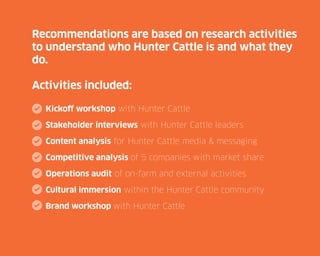 v

Recommendations are based on research activities
to understand who Hunter Cattle is and what they
do.
Activities included:
Kickoff workshop with Hunter Cattle
Stakeholder interviews with Hunter Cattle leaders
Content analysis for Hunter Cattle media & messaging
Competitive analysis of 5 companies with market share
Operations audit of on-farm and external activities
Cultural immersion within the Hunter Cattle community
Brand workshop with Hunter Cattle

 