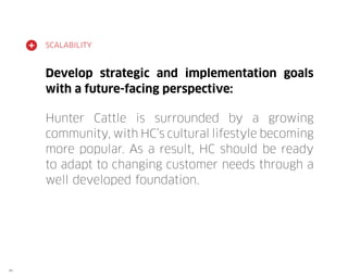 SCALABILITY

Develop strategic and implementation goals
with a future-facing perspective:
Hunter Cattle is surrounded by a growing
community, with HC’s cultural lifestyle becoming
more popular. As a result, HC should be ready
to adapt to changing customer needs through a
well developed foundation.

49

 