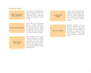 Possible Ideas
Direct Mailer in
local markets

A next step for self-promotion is
to do a simple but effective direct
mailer to several of the local
communities that are unaware of
Hunter Cattle because of remote
location.

Event Participation

Hunter Cattle has already participated in product competitions
with much acclaim and success.
The same idea should be applied
to community events like foodie
or tasting weeks, state and county
fairs, and local rodeos for exposure.

“Back to the
old days”

Many customers have already
expressed interest in knowing
more about the farm by actually
working there for a day. Hunter
Cattle can host regular volunteer
days that allow people to have a
first hand experience of what HC
does every day.

Knowledge
Cards

Hunter Cattle can help educate
customers on the benefits of their
product in terms of a healthy lifestyle and personal values with
small postcard size collateral for
a less in-your-face marketing
approach.

Pop-up kitchen

Additional exposure would be
gained by breaking the mental
model for where HC product can
be cooked. If Hunter Cattle held
a cookout in a surprise or unexpected location, it would affect
customer perception of what local
means.

60

 
