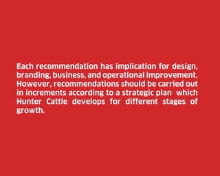 Each recommendation has implication for design,
branding, business, and operational improvement.
However, recommendations should be carried out
in increments according to a strategic plan which
Hunter Cattle develops for different stages of
growth.

71

 