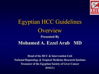 Egyptian HCC Guidelines
          Overview
                     Presented By

   Mohamed A. Ezzel Arab MD

          Head of the HCC & Intervention Unit
National Hepatology & Tropical Medicine Research Institute
     Treasurer of the Egyptian Society of Liver Cancer
                         (ESLC)
 