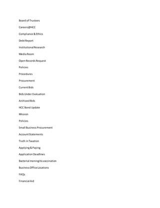 Board of Trustees
Careers@HCC
Compliance &Ethics
DebtReport
InstitutionalResearch
MediaRoom
OpenRecordsRequest
Policies
Procedures
Procurement
CurrentBids
BidsUnder Evaluation
ArchivedBids
HCC Bond Update
Mission
Policies
Small BusinessProcurement
AccountStatements
Truth inTaxation
Applying&Paying
ApplicationDeadlines
Bacterial meningitisvaccination
BusinessOfficeLocations
FAQs
Financial Aid
 