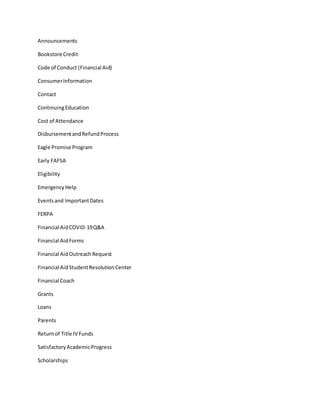 Announcements
Bookstore Credit
Code of Conduct (Financial Aid)
ConsumerInformation
Contact
ContinuingEducation
Cost of Attendance
DisbursementandRefundProcess
Eagle Promise Program
Early FAFSA
Eligibility
EmergencyHelp
Eventsand ImportantDates
FERPA
Financial AidCOVID-19Q&A
Financial AidForms
Financial AidOutreachRequest
Financial AidStudentResolutionCenter
Financial Coach
Grants
Loans
Parents
Returnof Title IV Funds
SatisfactoryAcademicProgress
Scholarships
 