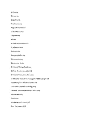 Visionary
Contact Us
Departments
FindProfessors
Requestinformation
Virtual Assistance
Departments
ASPIRE
Black HistoryCommittee
ScholarshipFund
Sponsorship
SponsorshipEvents
Communications
Conference Center
Divisionof College Readiness
College Readiness(Academic)
Divisionof InstructionalServices
Institute forInstructional Engagement&Development
HCC Championsof InstructionAward
Divisionof ExtendedLearning(DEL)
Career& Technical (Workforce) Education
Service Learning
Textbooks
Achievingthe Dream(ATD)
Core Curriculum2019
 