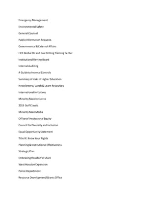 EmergencyManagement
Environmental Safety
General Counsel
PublicInformationRequests
Governmental &External Affairs
HCC Global Oil andGas DrillingTrainingCenter
InstitutionalReviewBoard
Internal Auditing
A Guide toInternal Controls
Summaryof risksinHigherEducation
Newsletters/Lunch& Learn Resources
International Initiatives
MinorityMale Initiative
2019 Golf Classic
MinorityMale Media
Office of Institutional Equity
Council forDiversityandInclusion
Equal OpportunityStatement
Title IX:KnowYour Rights
Planning&Institutional Effectiveness
StrategicPlan
EmbracingHouston'sFuture
WestHoustonExpansion
Police Department
Resource Development/GrantsOffice
 