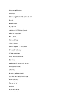 ContinuingEducation
AboutUs
ContinuingEducationEnrollmentForm
Events
Financial Aid
Dual Credit
ApprovedHighSchool Classes
Gainful Employment
HCC Online
Honors College
SearchCourses
SearchDegrees& Certificates
UniversityPathways
WeekendCollege
WestHoustonInstitute
box-links
Auditorium&ConferenceCenter
InnovationFellows
AboutUs
LearningSpacesInitiative
Visitthe WestHoustonInstitute
Feature Stories
ResourcesFor
Alumni
CurrentStudents
 