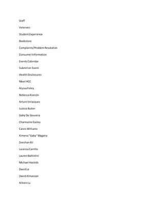 Staff
Veterans
StudentExperience
Bookstore
Complaints/ProblemResolution
ConsumerInformation
EventsCalendar
Submitan Event
HealthDisclosures
MeetHCC
AlyssaFoley
RebeccaAlarcón
ArturoVelazquez
Justice Butler
Gaby De Gouveia
Charmaine Easley
CarvisWilliams
Ximena"Gaby"Magana
ZeeshanAli
LorenzaCarrillo
LaurenBattistini
Michael Harolds
DavidLe
DavidAlmanzan
AileenLu
 