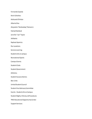 FernandoCepeda
KevinScholtes
AleksandrZhirkov
AlbertoDiaz
Alejandro"Donkeeboy"RomanJr.
Hamad Dardouk
Jennifer"Jan"Taylor
JW Banks
Raphael Aparicio
Our Locations
Service Learning
StudentLife oncampus
Recreational Sports
CampusEvents
StudentClubs
StudentGovernment
Athletics
StudentSuccessStories
Box-Links
UnitedStudentCouncil
StudentFee AdvisoryCommittee
Events- StudentLife onCampus
StudentRights,Policies,&Procedures
TRIO Educational OpportunityCenter
SupportServices
 
