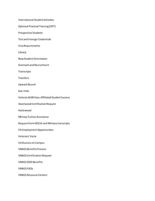 International StudentActivities
Optional Practical Training(OPT)
Prospective Students
Testand ForeignCredentials
VisaRequirements
Library
NewStudentOrientation
Outreachand Recruitment
Transcripts
Transfers
Upward Bound
box-links
Veteran&Military-AffiliatedStudentSuccess
HazelwoodCertificationRequest
Hazlewood
MilitaryTuitionAssistance
RequestFormDD214 and Militarytranscripts
VA EmploymentOpportunities
Veterans'Voice
VetSuccessonCampus
VMASSBenefitsProcess
VMASSCertificationRequest
VMASSDOD Benefits
VMASSFAQs
VMASSResource Centers
 