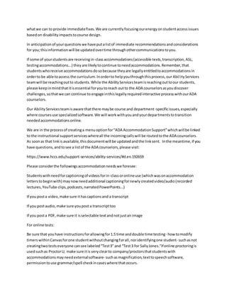 whatwe can to provide immediatefixes.We are currentlyfocusingourenergyonstudentaccessissues
basedon disabilityimpactstocourse design.
In anticipationof yourquestionswe have putalistof immediate recommendationsandconsiderations
for you;thisinformationwill be updatedovertime throughothercommunicationstoyou.
If some of yourstudentsare receivingin-classaccommodations(accessible texts,transcription,ASL,
testingaccommodations...) theyare likelytocontinue toneedaccommodations.Remember,that
studentswhoreceive accommodationsdosobecause theyare legallyentitledtoaccommodationsin
orderto be able toaccess the curriculum.Inorderto helpyouthroughthisprocess,our AbilityServices
teamwill be reachingoutto students.While the AbilityServicesteamisreachingouttoour students,
please keepinmindthatitisessential foryoutoreach outto the ADA counselorsasyoudiscover
challenges,sothatwe can continue to engage inthislegallyrequiredinteractive processwithourADA
counselors.
Our AbilityServicesteamisaware thatthere maybe course and department-specificissues,especially
where coursesuse specializedsoftware.We will workwithyouandyourdepartmentstotransition
neededaccommodationsonline.
We are in the processof creatinga menuoptionfor“ADA AccommodationSupport”whichwillbe linked
to the instructional supportserviceswhereall the incomingcallswill be routedtothe ADA counselors.
As soonas that linkis available,thisdocumentwill be updatedandthe linksent. Inthe meantime,if you
have questions,andtosee a listof the ADA counselors,please visit:
https://www.hccs.edu/support-services/ability-services/#d.en.192659
Please considerthe followingsaccommodationneedswe foresee:
Studentswithneedforcaptioningof videosforin-classoronlineuse (whichwasonaccommodation
letterstobeginwith) maynowneedadditional captioningfornewlycreatedvideo/audio(recorded
lectures,YouTube clips,podcasts,narratedPowerPoints...)
If you posta video,make sure ithascaptionsand a transcript
If you postaudio,make sure youpost a transcripttoo
If you posta PDF,make sure it isselectable textandnotjustan image
For online tests:
Be sure that youhave instructionsforallowingfor1.5 time anddouble time testing- how tomodify
timerswithinCanvasforone studentwithoutchangingforall,noridentifyingone student- suchasnot
creatingtwotestseveryone cansee labeled“Test3” and “Test3 for SallyJones.”Ifonline proctoringis
usedsuchas ProctorU, make sure itis veryclearto company/proctorsthatstudentswith
accommodationsmayneedexternalsoftware- suchasmagnification,texttospeechsoftware,
permissiontouse grammar/spell checkincaseswhere thatoccurs.
 