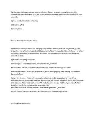 handle requestsforextensionsoraccommodations. Be sure to update yoursyllabusschedule,
information,contactandmessaging,etc.tothe online environment.Be flexible and accomodate your
students.
UploadYour Syllabustothe following:
HCC LearningWeb
CanvasSyllabus
Step4: TransitionYourCourse Online
Use the resources availableonthiswebpage forsupportincreatingmodules,assignments,quizzes,
discussionsanduploadingfilessuchasPDFdocuments,PowerPoint,audio,video,etc.Be sure toupload
or linkyourrevisedsyllabus.Remember:all content (includingyourcourse) mustbe published for
studentstosee it.
OptionsforDeliveringInstruction:
CanvasPages — uploaddocuments,PowerPointslides,andmore
RecordVideoLectures— use Kalturato recordvideo-basedlecturesforyourstudents
CanvasConference — allowsone-to-one,small group,andlarge groupconferencing,all withinthe
Canvasplatform
KalturaLive Rooms — Thissynchronousdeliverytool isgearedtowardseducatorsandoffers
whiteboard,annotations,videoplayback(bothYouTube andvideoinMyMedia),screenrecording,one -
clickrecordingthat savesdirectlytoyourMy MediafolderinCanvas. HCC facultymember,Richard
Gosselin,recordedavideoexplaininghow-touse this
tool:https://edutube.hccs.edu/media/Kaltura+Meeting+Rooms/1_hivuuwnn
WebEx — meetwithyourstudentviathisvideoandvoice conferencingplatform
Step5: DeliverYourCourse
 