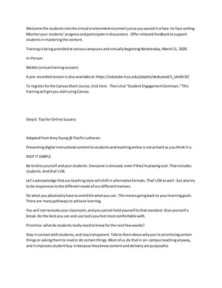 Welcome the studentsintothe virtual environmentviaemail justasyouwouldina face-to-face setting.
Monitoryour students’progressandparticipate indiscussions. Offerrelevantfeedbacktosupport
studentsinmasteringthe content.
TrainingisbeingprovidedatvariouscampusesandvirtuallybeginningWednesday,March11, 2020.
In-Person
WebEx (virtual trainingsession)
A pre-recordedsessionisalsoavailableat: https://edutube.hccs.edu/playlist/dedicated/1_okr6fc5f/
To registerforthe CanvasShort course,click here. Thenclick“StudentEngagementSeminars.”This
trainingwill getyoustartusingCanvas.
Step6: Tipsfor Online Success
Adaptedfrom AmyYoung@ PacificLutheran:
Presentingdigital instructional contenttostudentsandteachingonline isnotashard as youthinkit is.
KEEP IT SIMPLE.
Be kindtoyourself andyourstudents. Everyone isstressed,evenif they’re playingcool.Thatincludes
students.Andthat’sOK.
Let’sacknowledge thatourteachingstyle willshiftin alternativeformats. That’sOKaswell - but alsotry
to be responsive tothe differentneedsof ourdifferentlearners.
Do what youabsolutelyhave toandditchwhatyou can. Thismeansgoingback to yourlearninggoals.
There are manypathwaysto achieve learning.
You will notrecreate yourclassroom,andyoucannot holdyourself tothatstandard. Give yourself a
break.Do the bestyou can and use toolsyoufeel mostcomfortable with.
Prioritize:whatdostudentsreallyneedtoknow forthe nextfew weeks?
Stay incontact withstudents,and staytransparent. Talkto themaboutwhyyou’re prioritizingcertain
thingsor askingthemto reador do certainthings.Most of us do thatin on-campusteachinganyway,
and itimprovesstudentbuy-inbecause theyknow contentanddeliveryare purposeful.
 