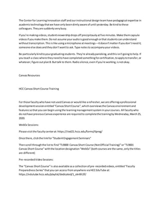 The Centerfor LearningInnovation staff andourinstructional designteamhave pedagogical expertise in
academictechnologythatwe have onlybeendimlyaware of until yesterday. Be kindtothese
colleagues.Theyare suddenlyverybusy.
If you’re makingvideos,studentviewershipdropsoff precipitouslyatfive minutes. Make themcapsule
videosif youmake them.Donot assume youraudioisgood enoughorthat studentscanunderstand
withouttranscription.Thisislike usingamicrophone atmeetings—itdoesn’tmatterif youdon’tneedit;
someone else doesandtheydon’twantto ask.Type notesto accompanyyour videos.
Be particularlykindtoyourgraduatingstudents. They're alreadypanicking,andthisisn'tgoingtohelp.If
youteach a class where theyneedtohave completedsomethingforcertification,toapplytotransfer,or
whatever,figure outplanB.Buttalk to them.Radiosilence,evenif you're working,isnotokay.
CanvasResources
HCC CanvasShort Course Training
For those facultywhohave notusedCanvasor wouldlike arefresher,we are offeringaprofessional
developmentsessionentitled“CanvasShortCourse”,whichoverviewsthe Canvasenvironmentand
featuressothat youcan beginusingthe learningmanagementsysteminyourcourses. All facultywho
do nothave previousCanvasexperience are requiredto completethe trainingbyWednesday,March25,
2020.
WebEx Sessions:
Please visitthe facultycenterat: https://iied21.hccs.edu/forms/tlpreg/
Once there,clickthe linkfor“StudentEngagementSeminars”
Thenscroll throughthe listto find“TL9000 CanvasShort Course (NotOfficial Training)”or"TL9001
CanvasShort Course"withthe locationdesignation“WebEx”(bothcoursesare the same,onlythe titles
are different)
Pre-recordedVideoSessions:
The “Canvas ShortCourse”is alsoavailable asa collectionof pre-recordedvideos,entitled“Faculty
PreparednessSeries”thatyoucan access fromanywhere viaHCCEduTube at:
https://edutube.hccs.edu/playlist/dedicated/1_okr6fc5f/
 
