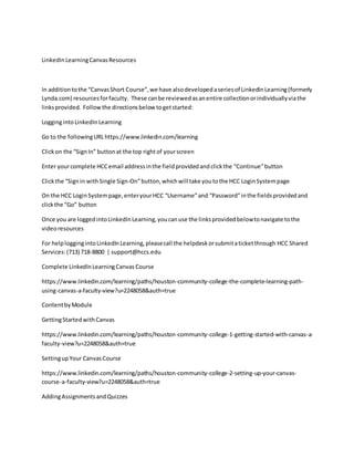 LinkedInLearningCanvasResources
In additiontothe “CanvasShort Course”,we have alsodevelopedaseriesof LinkedInLearning(formerly
Lynda.com) resourcesforfaculty. These canbe reviewedasanentire collectionorindividuallyviathe
linksprovided. Follow the directionsbelow togetstarted:
LoggingintoLinkedInLearning
Go to the followingURLhttps://www.linkedin.com/learning
Clickon the “SignIn” buttonat the top rightof yourscreen
Enter yourcomplete HCCemail addressinthe fieldprovidedandclickthe “Continue”button
Clickthe “Signin withSingle Sign-On”button,whichwill take youtothe HCC LoginSystempage
On the HCC LoginSystempage,enteryourHCC “Username”and “Password”inthe fieldsprovidedand
clickthe “Go” button
Once you are logged intoLinkedInLearning,youcanuse the linksprovidedbelowtonavigate tothe
videoresources
For helploggingintoLinkedInLearning,pleasecall the helpdeskorsubmitaticketthrough HCC Shared
Services:(713) 718-8800 | support@hccs.edu
Complete LinkedInLearningCanvas Course
https://www.linkedin.com/learning/paths/houston-community-college-the-complete-learning-path-
using-canvas-a-faculty-view?u=2248058&auth=true
ContentbyModule
GettingStartedwithCanvas
https://www.linkedin.com/learning/paths/houston-community-college-1-getting-started-with-canvas-a-
faculty-view?u=2248058&auth=true
SettingupYour CanvasCourse
https://www.linkedin.com/learning/paths/houston-community-college-2-setting-up-your-canvas-
course-a-faculty-view?u=2248058&auth=true
AddingAssignmentsandQuizzes
 