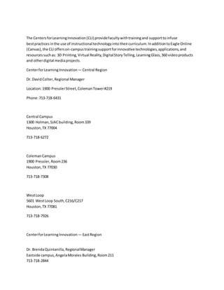 The CentersforLearningInnovation(CLI) providefacultywithtrainingand supporttoinfuse
bestpractices inthe use of instructional technologyinto theircurriculum.InadditiontoEagle Online
(Canvas),the CLI offerson-campustrainingsupportforinnovativetechnologies,applications,and
resourcessuchas: 3D Printing, Virtual Reality,DigitalStoryTelling,LearningGlass,360 videoproducts
and otherdigital mediaprojects.
CenterforLearningInnovation — Central Region
Dr. DavidColter,Regional Manager
Location:1900 PresslerStreet,ColemanTower#219
Phone:713-718-6431
Central Campus
1300 Holman,SJACbuilding,Room339
Houston,TX 77004
713-718-6272
ColemanCampus
1900 Pressler, Room236
Houston,TX 77030
713-718-7308
WestLoop
5601 WestLoop South,C216/C217
Houston,TX 77081
713-718-7926
CenterforLearningInnovation — EastRegion
Dr. BrendaQuintanilla, RegionalManager
Eastside campus,AngelaMorales Building,Room211
713-718-2844
 