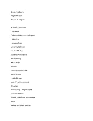 Searchfor a Course
Program Finder
Browse All Programs
AcademicCurriculum
Dual Credit
Co-Requisite AccelerationProgram
HCC Online
Honors College
UniversityPathways
WeekendCollege
WestHoustonInstitute
Areasof Study
Art & Design
Business
ConstructionIndustry&
Manufacturing
HealthSciences
Liberal Arts,Humanities&
Education
PublicSafety,Transportation&
ConsumerServices
Science,Technology,Engineering&
Math
Social & Behavioral Sciences
 